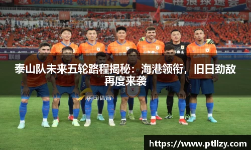 泰山队未来五轮路程揭秘：海港领衔，旧日劲敌再度来袭