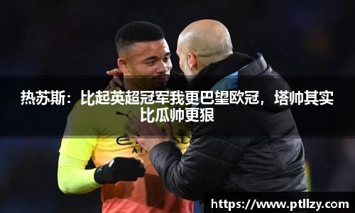 热苏斯：比起英超冠军我更巴望欧冠，塔帅其实比瓜帅更狠